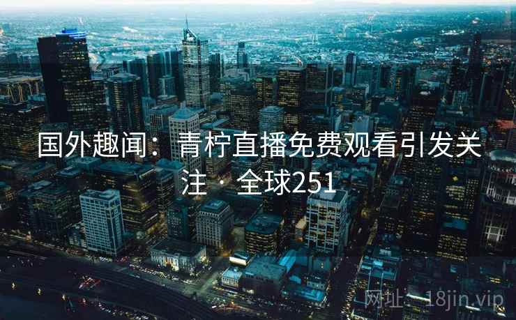 国外趣闻:青柠直播免费观看引发关注 · 全球251 第2张 国外趣闻:青柠直播免费观看引发关注 · 全球251 第2张