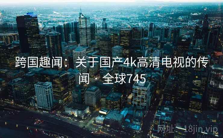 跨国趣闻：关于国产4k高清电视的传闻 · 全球745  第1张