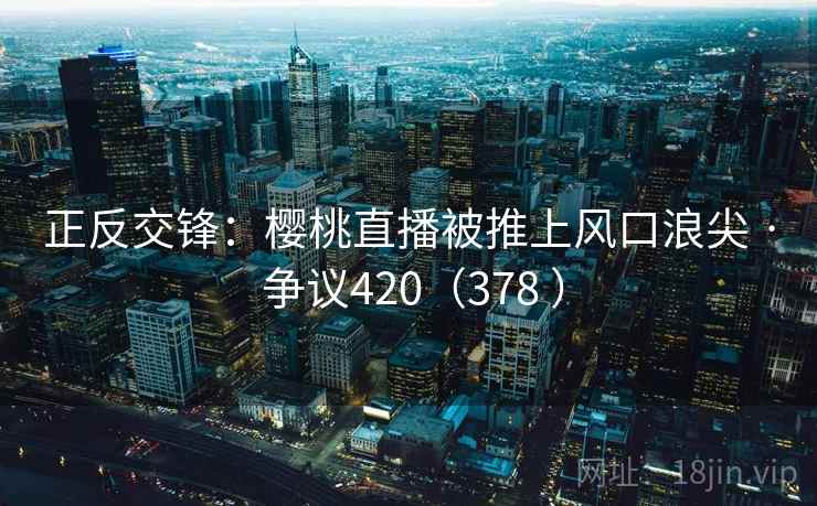 正反交锋：樱桃直播被推上风口浪尖 · 争议420（378 ）