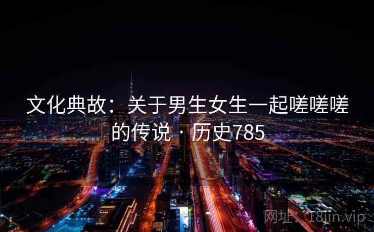 文化典故：关于男生女生一起嗟嗟嗟的传说 · 历史785  第1张