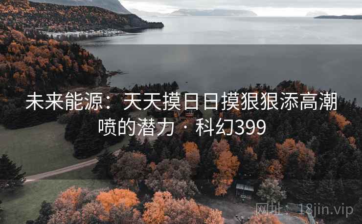 未来能源：天天摸日日摸狠狠添高潮喷的潜力 · 科幻399