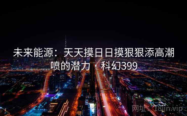 未来能源：天天摸日日摸狠狠添高潮喷的潜力 · 科幻399  第2张
