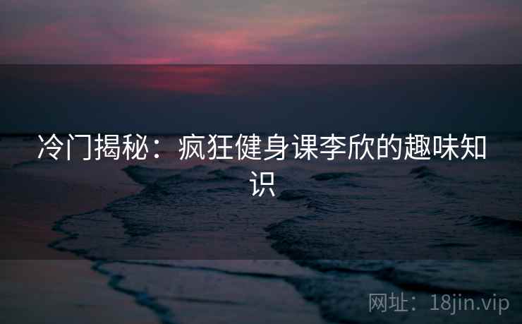 冷门揭秘：疯狂健身课李欣的趣味知识