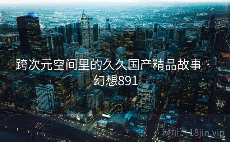 跨次元空间里的久久国产精品故事 · 幻想891